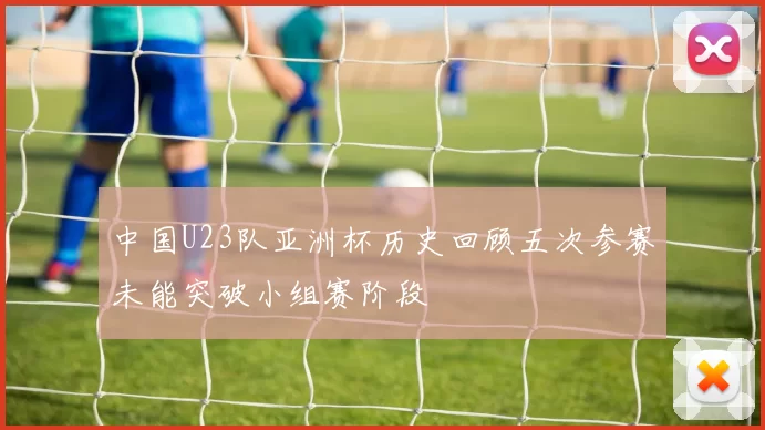 中国U23队亚洲杯历史回顾五次参赛未能突破小组赛阶段