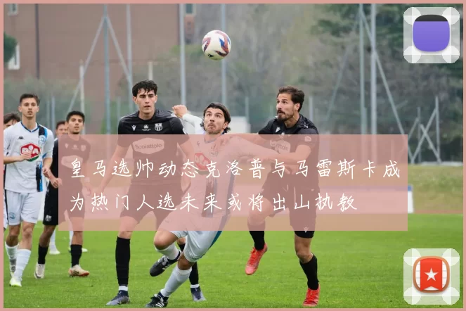 皇马选帅动态克洛普与马雷斯卡成为热门人选未来或将出山执教