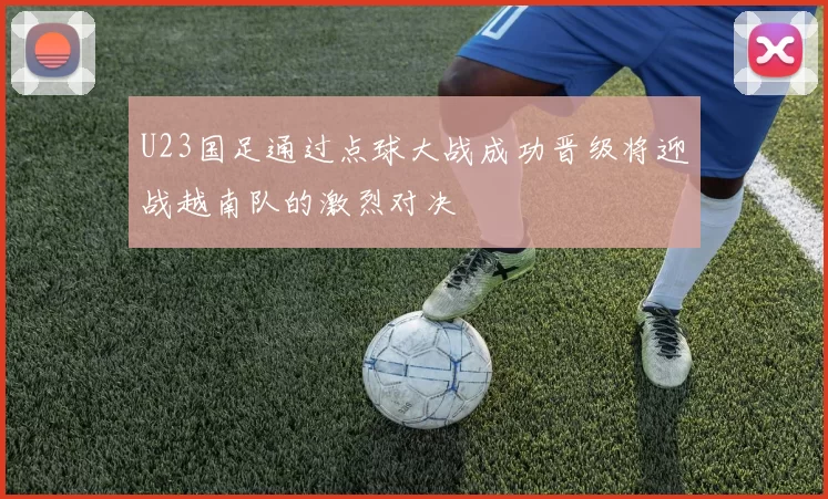 U23国足通过点球大战成功晋级将迎战越南队的激烈对决