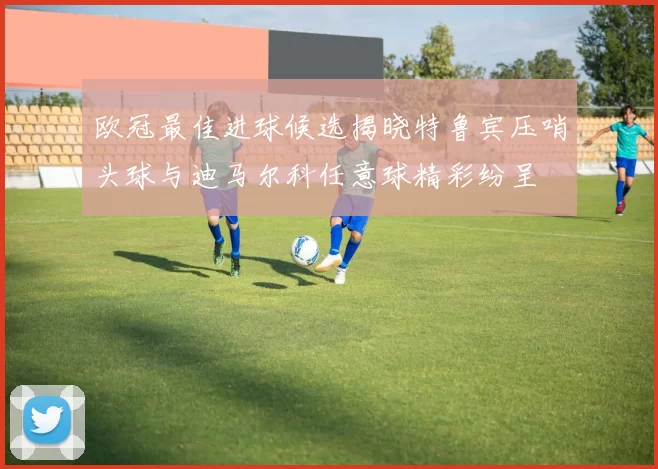 欧冠最佳进球候选揭晓特鲁宾压哨头球与迪马尔科任意球精彩纷呈