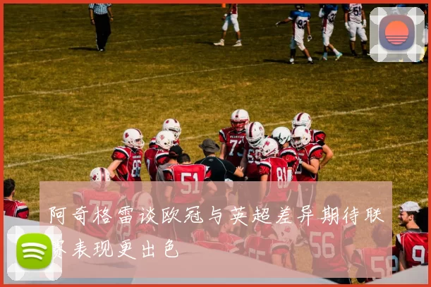 阿奇格雷谈欧冠与英超差异期待联赛表现更出色