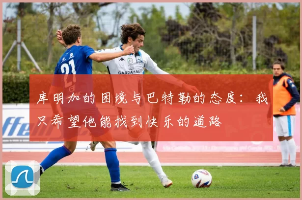 库明加的困境与巴特勒的态度：我只希望他能找到快乐的道路