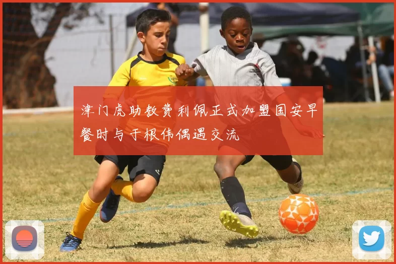 津门虎助教费利佩正式加盟国安早餐时与于根伟偶遇交流