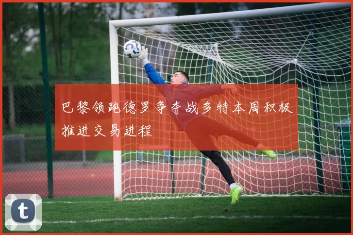 巴黎领跑德罗争夺战多特本周积极推进交易进程