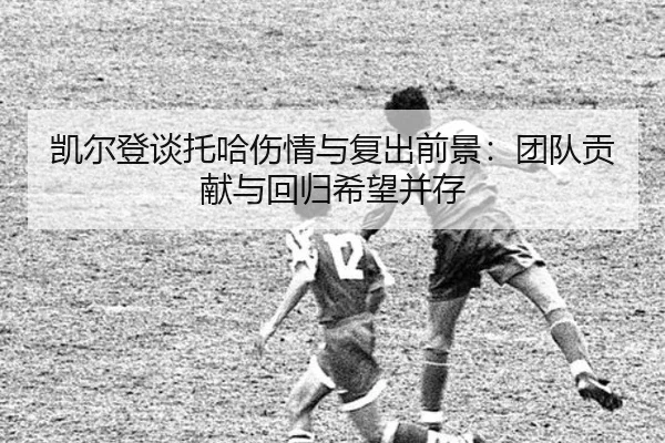 凯尔登谈托哈伤情与复出前景:团队贡献与回归希望并存