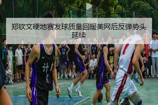 郑钦文硬地赛发球质量回暖美网后反弹势头延续